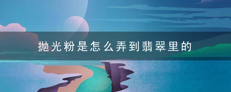 抛光粉是怎么弄到翡翠里的 抛光粉是如何弄到翡翠里的